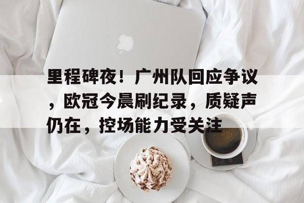 包含里程碑夜！广州队回应争议，欧冠今晨刷纪录，质疑声仍在，控场能力受关注的词条-尊龙娱乐