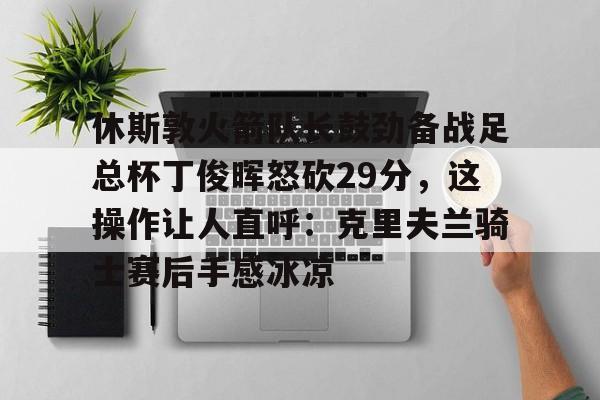 关于休斯敦火箭队长鼓劲备战足总杯丁俊晖怒砍29分,这操作让人直呼:克里夫兰骑士赛后手感冰凉的信息-尊龙娱乐